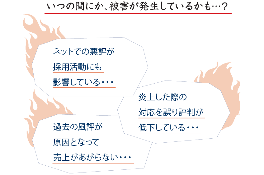 いつの間にか、被害が発生しているかも…? ネットでの悪評が採用活動にも影響している… 炎上した際の対応を誤り評判が低下している… 過去の風評が原因となって売上があがらない…