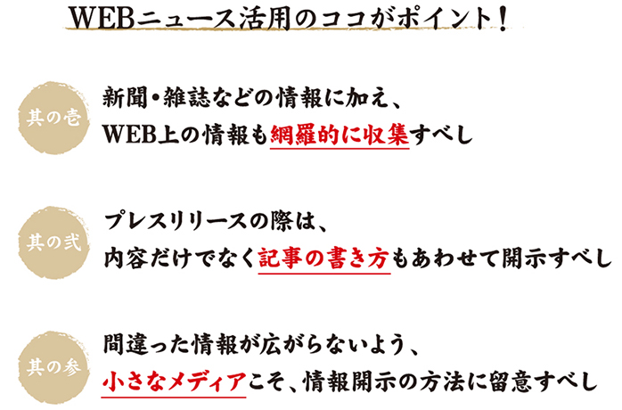 WEBニュース活用のココがポイント!新聞・雑誌などの情報に加え、WEB上の情報も網羅的に収集すべし プレスリリースの際は、内容だけでなく記事の書き方もあわせて開示すべし 間違った情報が広がらないよう、小さなメディアこそ、情報開示の方法に留意すべし