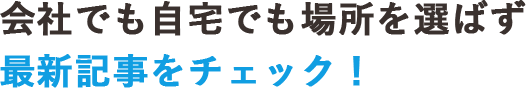 会社でも自宅でも場所を選ばず最新記事をチェック！