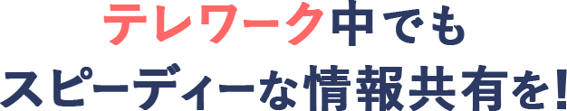 テレワーク中でもスピーディーな情報共有を！