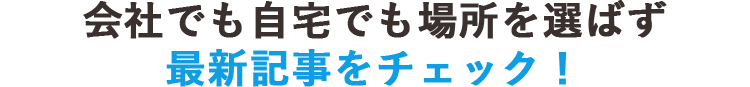 会社でも自宅でも場所を選ばず最新記事をチェック！