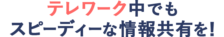 テレワーク中でもスピーディーな情報共有を！