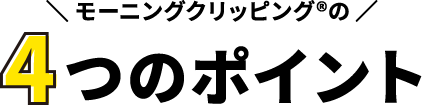 モーニングクリッピング®の4つのポイント